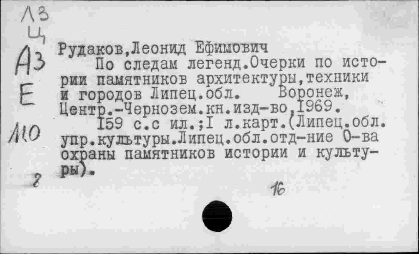 ﻿Aî>

Е
/но
Рудаков,Леонид Ефимович
По следам легенд.Очерки по истории памятников архитектуры,техники и городов Липец.обл.	Воронеж,
Центр.-Чернозем.кн.изд-во.1969.
159 с.с ил.;1 л.карт.(Липец.обл. упр.культуры.Липец.обл.отд-ние О-ва охраны памятников истории и культуры).